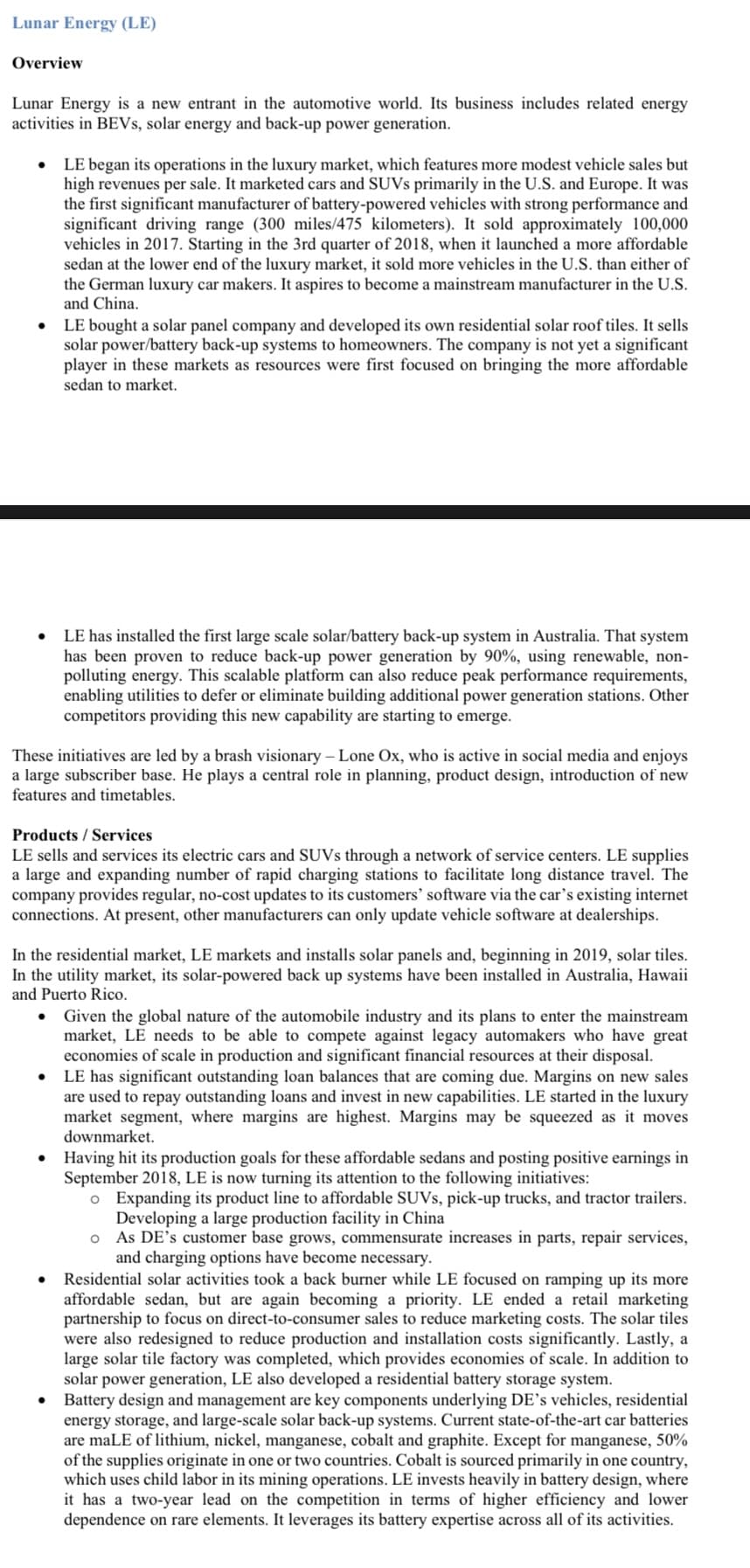 Lunar Energy (LE)
Overview
Lunar Energy is a new entrant in the automotive world. Its business includes related energy
activities in BEVs, solar energy and back-up power generation.
LE began its operations in the luxury market, which features more modest vehicle sales but
high revenues per sale. It marketed cars and SUVs primarily in the U.S. and Europe. It was
the first significant manufacturer of battery-powered vehicles with strong performance and
significant driving range (300 miles/475 kilometers). It sold approximately 100,000
vehicles in 2017. Starting in the 3rd quarter of 2018, when it launched a more affordable
sedan at the lower end of the luxury market, it sold more vehicles in the U.S. than either of
the German luxury car makers. It aspires to become a mainstream manufacturer in the U.S.
and China.
LE bought a solar panel company and developed its own residential solar roof tiles. It sells
solar power/battery back-up systems to homeowners. The company is not yet a significant
player in these markets as resources were first focused on bringing the more affordable
sedan to market.
●
LE has installed the first large scale solar/battery back-up system in Australia. That system
has been proven to reduce back-up power generation by 90%, using renewable, non-
polluting energy. This scalable platform can also reduce peak performance requirements,
enabling utilities to defer or eliminate building additional power generation stations. Other
competitors providing this new capability are starting to emerge.
These initiatives are led by a brash visionary - Lone Ox, who is active in social media and enjoys
a large subscriber base. He plays a central role in planning, product design, introduction of new
features and timetables.
Products / Services
LE sells and services its electric cars and SUVs through a network of service centers. LE supplies
a large and expanding number of rapid charging stations to facilitate long distance travel. The
company provides regular, no-cost updates to its customers' software via the car's existing internet
connections. At present, other manufacturers can only update vehicle software at dealerships.
In the residential market, LE markets and installs solar panels and, beginning in 2019, solar tiles.
In the utility market, its solar-powered back up systems have been installed in Australia, Hawaii
and Puerto Rico.
Given the global nature of the automobile industry and its plans to enter the mainstream
market, LE needs to be able to compete against legacy automakers who have great
economies of scale in production and significant financial resources at their disposal.
LE has significant outstanding loan balances that are coming due. Margins on new sales
are used to repay outstanding loans and invest in new capabilities. LE started in the luxury
market segment, where margins are highest. Margins may be squeezed as it moves
downmarket.
Having hit its production goals for these affordable sedans and posting positive earnings in
September 2018, LE is now turning its attention to the following initiatives:
o Expanding its product line to affordable SUVs, pick-up trucks, and tractor trailers.
Developing a large production facility in China
O As DE's customer base grows, commensurate increases in parts, repair services,
and charging options have become necessary.
●
Residential solar activities took a back burner while LE focused on ramping up its more
affordable sedan, but are again becoming a priority. LE ended a retail marketing
partnership to focus on direct-to-consumer sales to reduce marketing costs. The solar tiles
were also redesigned to reduce production and installation costs significantly. Lastly, a
large solar tile factory was completed, which provides economies of scale. In addition to
solar power generation, LE also developed a residential battery storage system.
Battery design and management are key components underlying DE's vehicles, residential
energy storage, and large-scale solar back-up systems. Current state-of-the-art car batteries
are maLE of lithium, nickel, manganese, cobalt and graphite. Except for manganese, 50%
of the supplies originate in one or two countries. Cobalt is sourced primarily in one country,
which uses child labor in its mining operations. LE invests heavily in battery design, where
it has a two-year lead on the competition in terms of higher efficiency and lower
dependence on rare elements. It leverages its battery expertise across all of its activities.