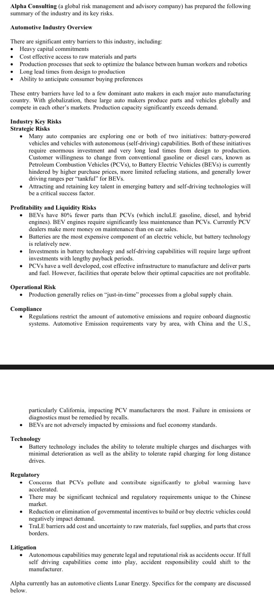 Alpha Consulting (a global risk management and advisory company) has prepared the following
summary of the industry and its key risks.
Automotive Industry Overview
There are significant entry barriers to this industry, including:
Heavy capital commitments
Cost effective access to raw materials and parts
Production processes that seek to optimize the balance between human workers and robotics
Long lead times from design to production
Ability to anticipate consumer buying preferences
These entry barriers have led to a few dominant auto makers in each major auto manufacturing
country. With globalization, these large auto makers produce parts and vehicles globally and
compete in each other's markets. Production capacity significantly exceeds demand.
Industry Key Risks
Strategic Risks
Many auto companies are exploring one or both of two initiatives: battery-powered
vehicles and vehicles with autonomous (self-driving) capabilities. Both of these initiatives
require enormous investment and very long lead times from design to production.
Customer willingness to change from conventional gasoline or diesel cars, known as
Petroleum Combustion Vehicles (PCVs), to Battery Electric Vehicles (BEVs) is currently
hindered by higher purchase prices, more limited refueling stations, and generally lower
driving ranges per "tankful" for BEVs.
• Attracting and retaining key talent in emerging battery and self-driving technologies will
be a critical success factor.
Profitability and Liquidity Risks
BEVs have 80% fewer parts than PCVs (which incluLE gasoline, diesel, and hybrid
engines). BEV engines require significantly less maintenance than PCVs. Currently PCV
dealers make more money on maintenance than on car sales.
Batteries are the most expensive component of an electric vehicle, but battery technology
is relatively new.
Investments in battery technology and self-driving capabilities will require large upfront
investments with lengthy payback periods.
PCVs have a well developed, cost effective infrastructure to manufacture and deliver parts
and fuel. However, facilities that operate below their optimal capacities are not profitable.
Operational Risk
●
Production generally relies on "just-in-time" processes from a global supply chain.
Compliance
● Regulations restrict the amount of automotive emissions and require onboard diagnostic
systems. Automotive Emission requirements vary by area, with China and the U.S.,
particularly California, impacting PCV manufacturers the most. Failure in emissions or
diagnostics must be remedied by recalls.
●
BEVS are not adversely impacted by emissions and fuel economy standards.
Technology
● Battery technology includes the ability to tolerate multiple charges and discharges with
minimal deterioration as well as the ability to tolerate rapid charging for long distance
drives.
Regulatory
Concerns that PCVS pollute and contribute significantly to global warming have
accelerated.
There may be significant technical and regulatory requirements unique to the Chinese
market.
Reduction or elimination of governmental incentives to build or buy electric vehicles could
negatively impact demand.
TraLE barriers add cost and uncertainty to raw materials, fuel supplies, and parts that cross
borders.
Litigation
Autonomous capabilities may generate legal and reputational risk as accidents occur. If full
self driving capabilities come into play, accident responsibility could shift to the
manufacturer.
Alpha currently has an automotive clients Lunar Energy. Specifics for the company are discussed
below.