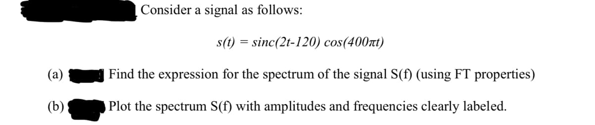 Consider a signal as follows:
s(t) = sinc(2t-120) cos(400t)
(a)
Find the expression for the spectrum of the signal S(f) (using FT properties)
(b)
Plot the spectrum S(f) with amplitudes and frequencies clearly labeled.
