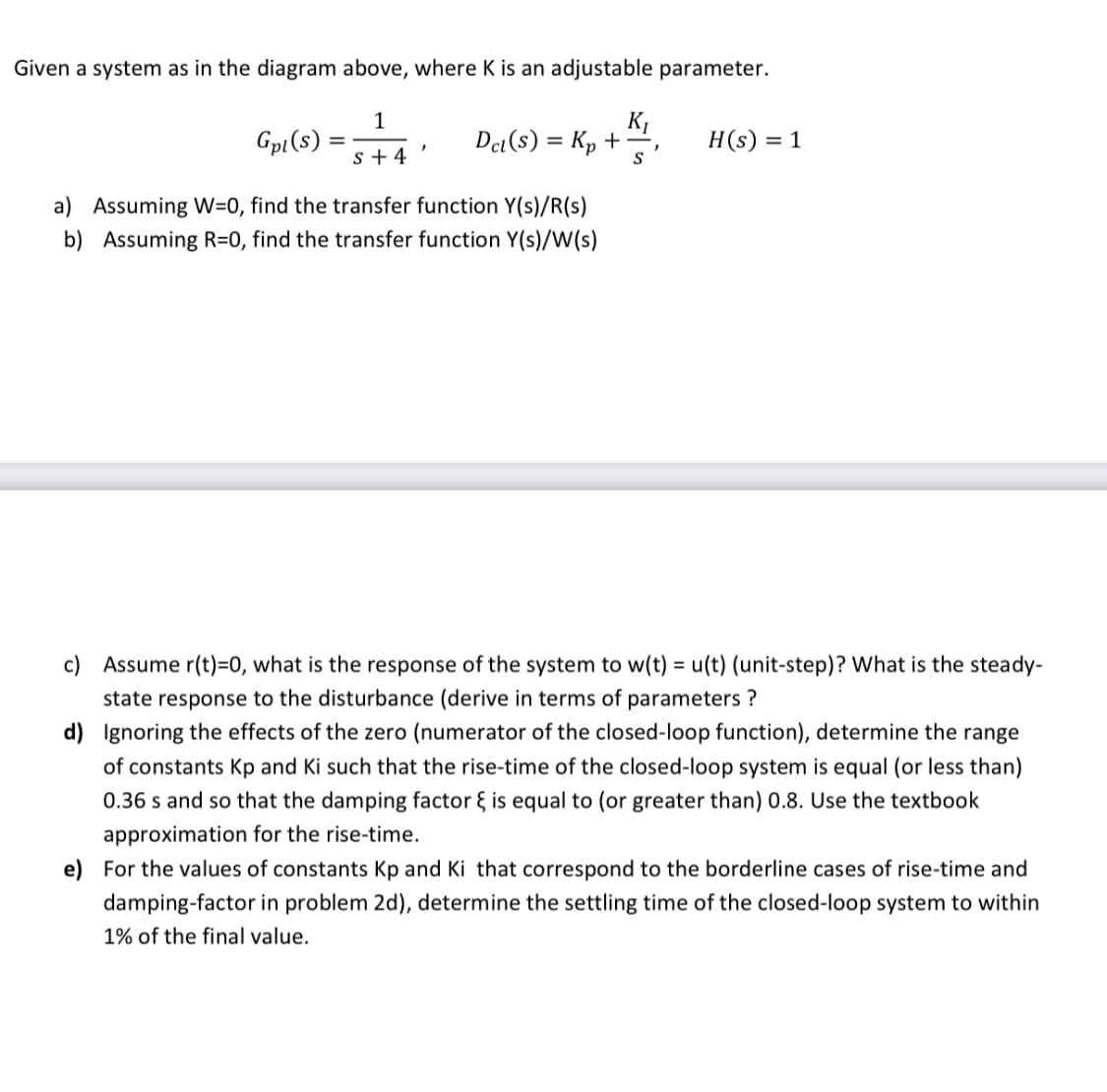 Given a system as in the diagram above, where K is an adjustable parameter.
1
K1
Det (s) = Kp +
Gpi(s)
H(s) = 1
s + 4
S
a) Assuming W=0, find the transfer function Y(s)/R(s)
b) Assuming R=0, find the transfer function Y(s)/W(s)
c) Assume r(t)=0, what is the response of the system to w(t) = u(t) (unit-step)? What is the steady-
state response to the disturbance (derive in terms of parameters ?
d) Ignoring the effects of the zero (numerator of the closed-loop function), determine the range
of constants Kp and Ki such that the rise-time of the closed-loop system is equal (or less than)
0.36 s and so that the damping factor { is equal to (or greater than) 0.8. Use the textbook
approximation for the rise-time.
e) For the values of constants Kp and Ki that correspond to the borderline cases of rise-time and
damping-factor in problem 2d), determine the settling time of the closed-loop system to within
1% of the final value.
