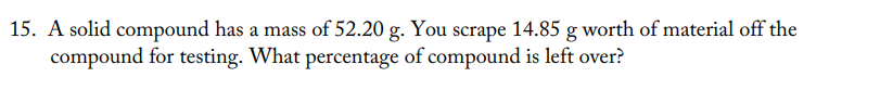 15. A solid compound has a mass of 52.20 g. You scrape 14.85 g worth of material off the
compound for testing. What percentage of compound is left over?