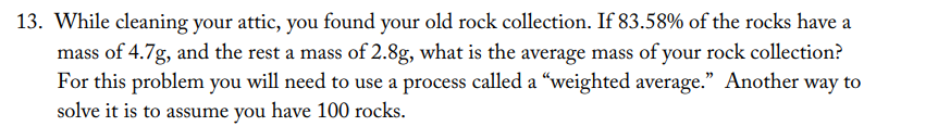 13. While cleaning your attic, you found your old rock collection. If 83.58% of the rocks have a
mass of 4.7g, and the rest a mass of 2.8g, what is the average mass of your rock collection?
For this problem you will need to use a process called a "weighted average." Another way to
solve it is to assume you have 100 rocks.