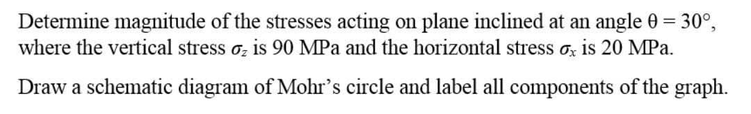 Determine magnitude of the stresses acting on plane inclined at an angle 0 = 30°,
where the vertical stress o, is 90 MPa and the horizontal stress ox is 20 MPa.
Draw a schematic diagram of Mohr's circle and label all components of the graph.
