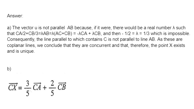 Answer:
a) The vector u is not parallel AB because, if it were, there would be a real number A such
that CA/2+CB/3=NAB=N(AC+CB) = -ACA + ACB, and then - 1/2 = A = 1/3 which is impossible.
Consequently, the line parallel to which contains C is not parallel to line AB. As these are
coplanar lines, we conclude that they are concurrent and that, therefore, the point X exists
and is unique.
b)
CX =
CÁ +
СВ
5
