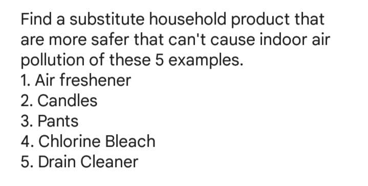 Find a substitute household product that
are more safer that can't cause indoor air
pollution of these 5 examples.
1. Air freshener
2. Candles
3. Pants
4. Chlorine Bleach
5. Drain Cleaner