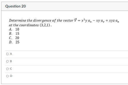 Question 20
Determine the divergence of the vector V = x²y ax-xy a₂ + xyz a₂
at the coordinates (3,2,1).
A. 10
B. 15
C. 20
D. 25
A
B
с
O