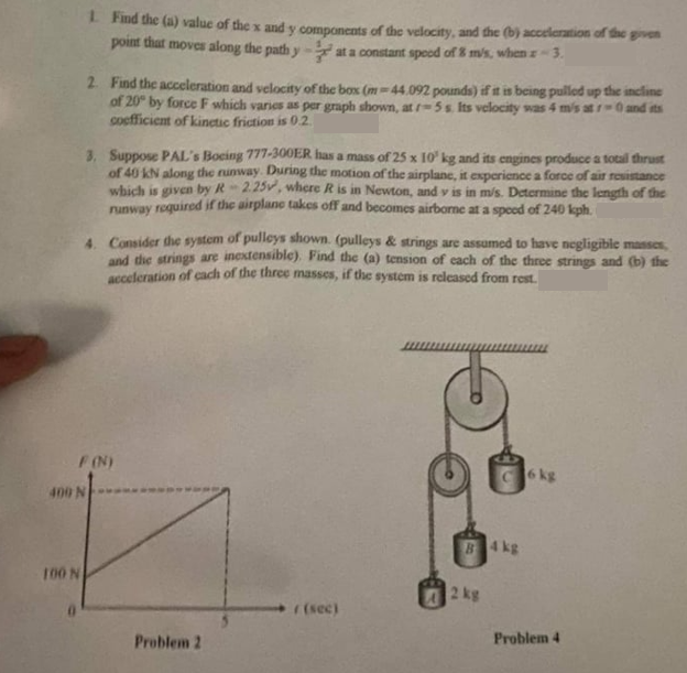 1. Find the (a) value of the x and y components of the velocity, and the (b) acceleration of the given
point that moves along the path y
at a constant speed of 8 m/s, when r-3.
2. Find the acceleration and velocity of the box (m-44.092 pounds) if it is being pulled up the incline
of 20° by force F which varies as per graph shown, at r-5 s. Its velocity was 4 m/s atr-0 and its
coefficient of kinetic friction is 0.2
100 N
3. Suppose PAL's Boeing 777-300ER has a mass of 25 x 10 kg and its engines produce a totall thrust
of 40 kN along the runway. During the motion of the airplane, it experience a force of air resistance
which is given by R-2.25, where R is in Newton, and v is in m/s. Determine the length of the
runway required if the airplane takes off and becomes airborne at a speed of 240 kph.
4. Consider the system of pulleys shown. (pulleys & strings are assumed to have negligible masses,
and the strings are inextensible). Find the (a) tension of each of the three strings and (b) the
acceleration of each of the three masses, if the system is released from rest.
F (N)
400 N
Problem 2
r(sec)
2 kg
4 kg
6 kg
Problem 4