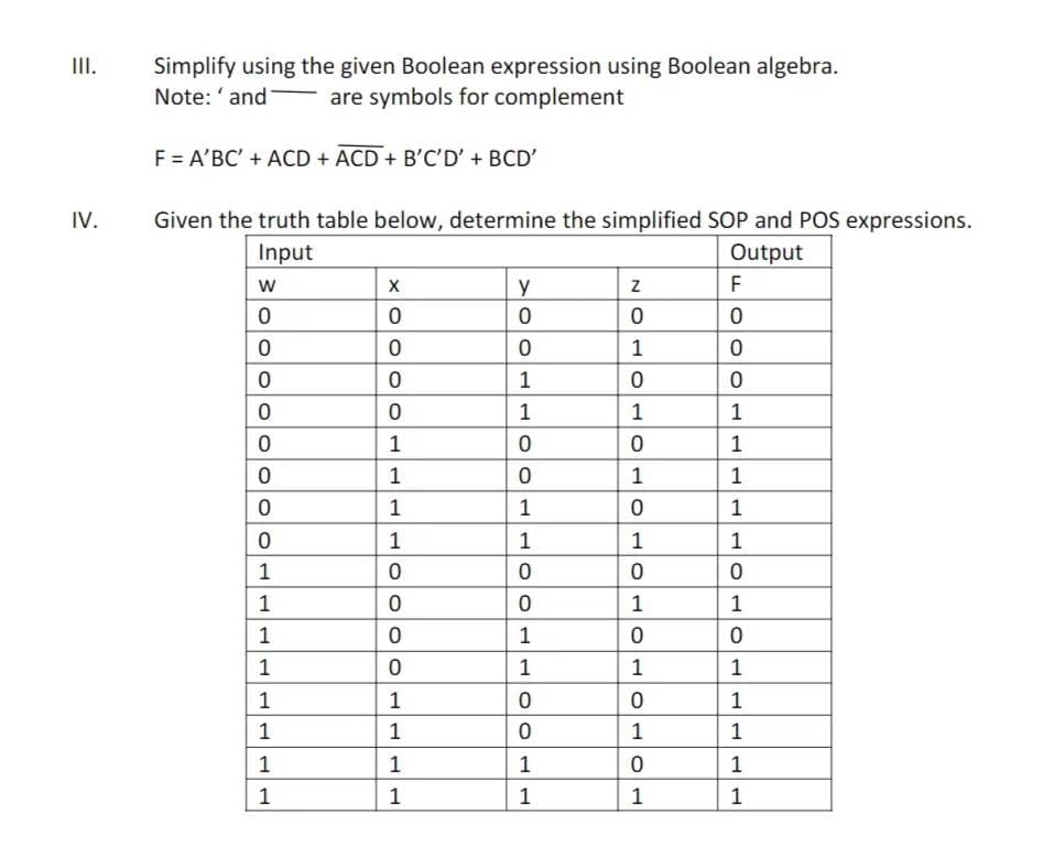 III.
IV.
Simplify using the given Boolean expression using Boolean algebra.
Note: 'and are symbols for complement
F = A'BC' + ACD + ACD + B'C'D' + BCD'
Given the truth table below, determine the simplified SOP and POS expressions.
Input
Output
W
0
0
0
0
0
0
0
0
1
1
1
TT
1
1
1T
1
1
X
0
0
0
0
1
1
1
1
0
0
0
0
1
1
1
1
y
0
0
1
1
700
0
1
1
0
0
1
1
0
0
1
1
N
0
1
0
1
0
1
0
1
0
1
0
1
0
1
0
1
F
0
0
0
1
1
TTT
1
1
1
0
1
OTH
0
1
1
1
1
1