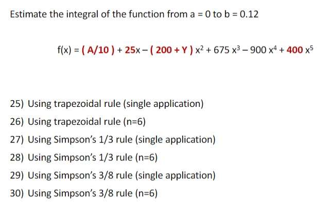 Estimate the integral of the function from a = 0 to b = 0.12
f(x) = (A/10) + 25x - (200 + Y) x² +675 x³-900 x4 + 400 x5
25) Using trapezoidal rule (single application)
26) Using trapezoidal rule (n=6)
27) Using Simpson's 1/3 rule (single application)
28) Using Simpson's 1/3 rule (n=6)
29) Using Simpson's 3/8 rule (single application)
30) Using Simpson's 3/8 rule (n=6)