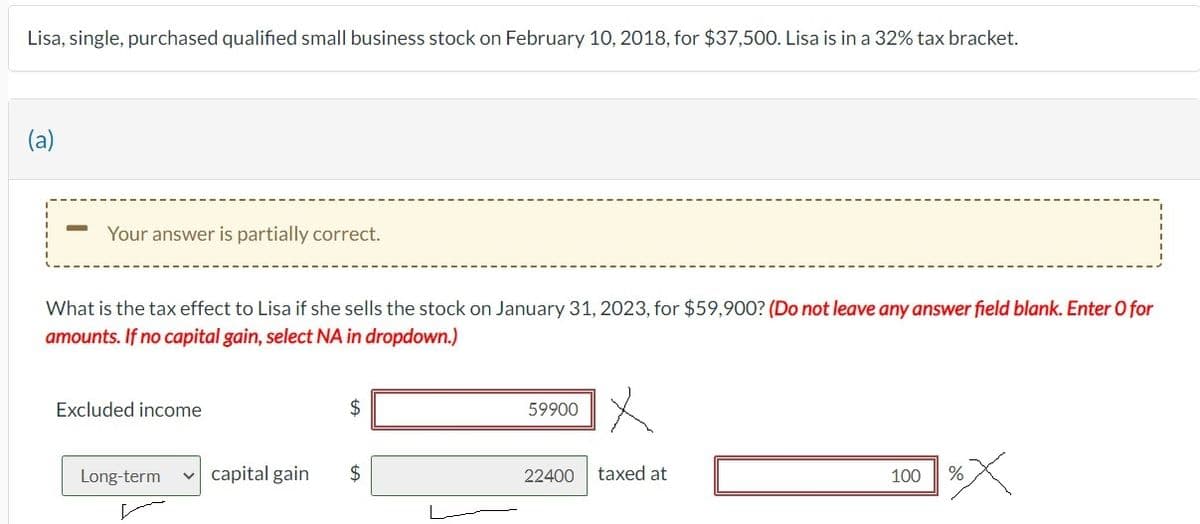 Lisa, single, purchased qualified small business stock on February 10, 2018, for $37,500. Lisa is in a 32% tax bracket.
(a)
Your answer is partially correct.
What is the tax effect to Lisa if she sells the stock on January 31, 2023, for $59,900? (Do not leave any answer field blank. Enter O for
amounts. If no capital gain, select NA in dropdown.)
Excluded income
$
Long-term ✓ capital gain $
59900
22400
taxed at
100
%