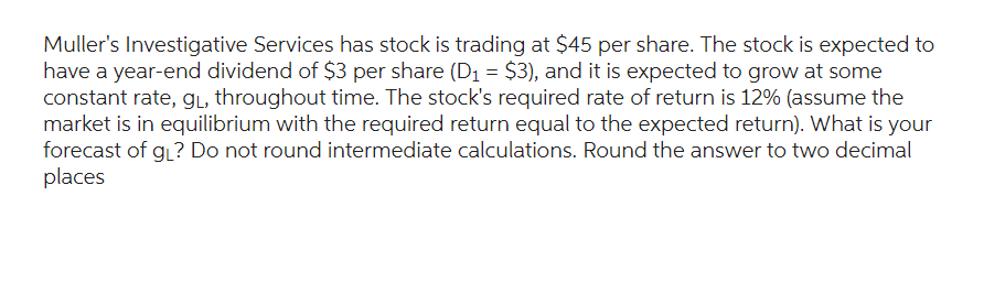 Muller's Investigative Services has stock is trading at $45 per share. The stock is expected to
have a year-end dividend of $3 per share (D₁ = $3), and it is expected to grow at some
constant rate, g₁, throughout time. The stock's required rate of return is 12% (assume the
market is in equilibrium with the required return equal to the expected return). What is your
forecast of g₁? Do not round intermediate calculations. Round the answer to two decimal
places