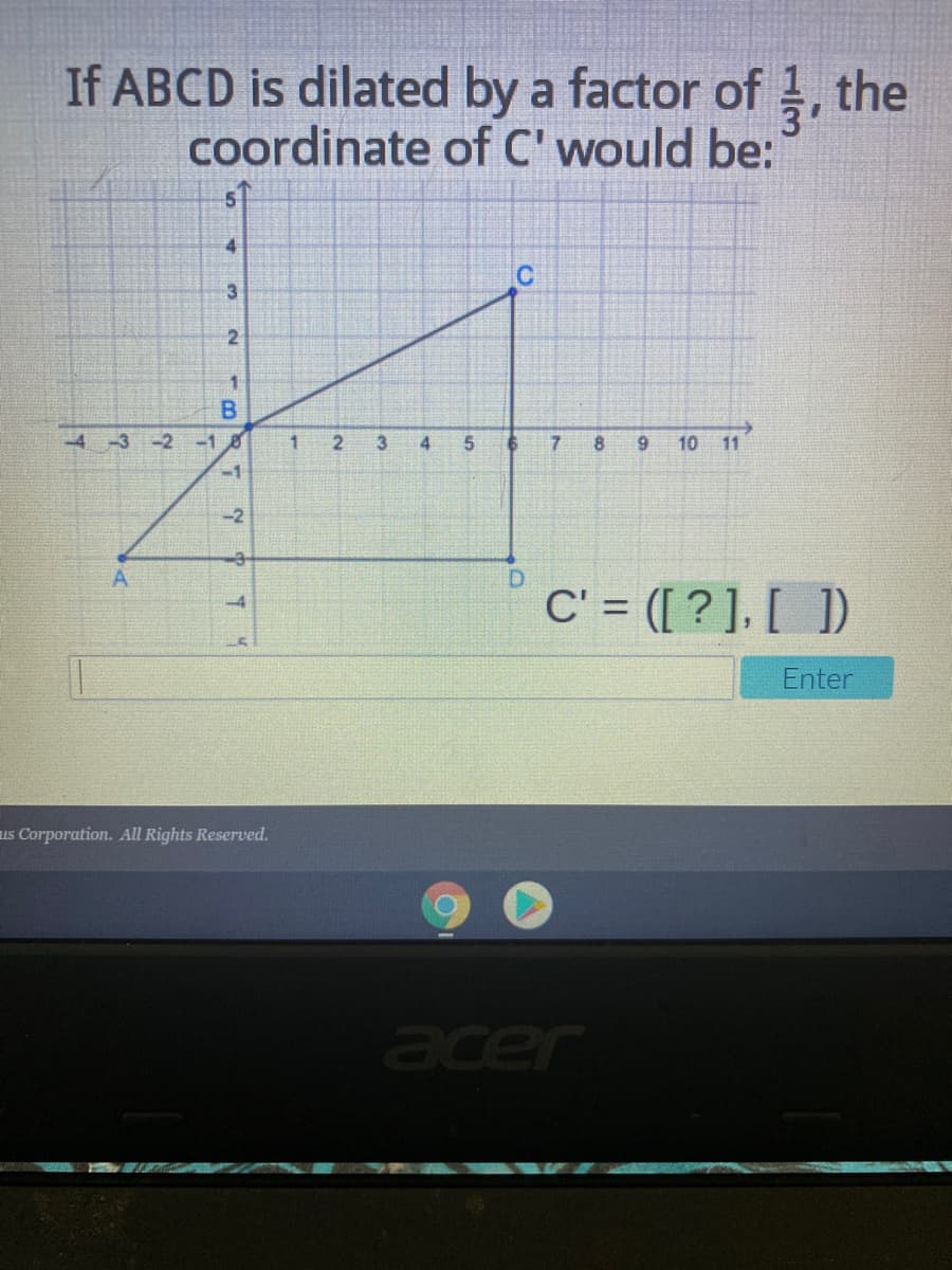 If ABCD is dilated by a factor of 1, the
coordinate of C' would be:
4
C
B
-4-3 -2
-10
2
3
4
7
8
9.
10 11
-1
-2
D.
C' = ([ ? ], [ ])
-4
Enter
us Corporation. All Rights Reserved.
acer
