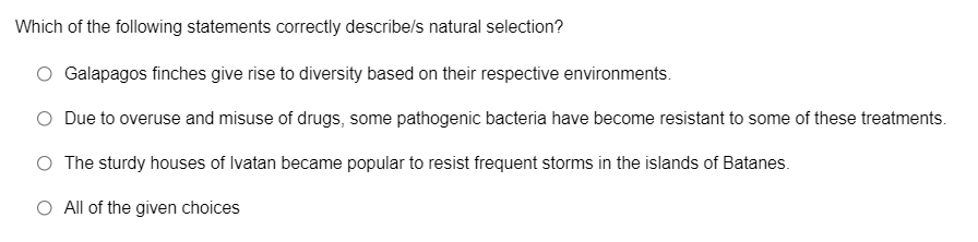 Which of the following statements correctly describe/s natural selection?
Galapagos finches give rise to diversity based on their respective environments.
Due to overuse and misuse of drugs, some pathogenic bacteria have become resistant to some of these treatments.
O The sturdy houses of Ivatan became popular to resist frequent storms in the islands of Batanes.
O All of the given choices
