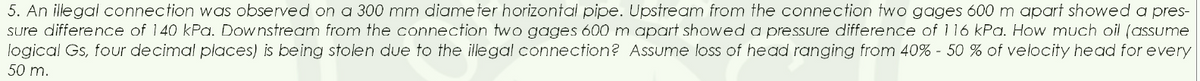 5. An illegal connection was observed on a 300 mm diameter horizontal pipe. Upstream from the connection two gages 600 m apart showed a pres-
sure difference of 140 kPa. Downstream from the connection two gages 600 m apart showed a pressure difference of 116 kPa. How much oil (assume
logical Gs, four decimal places) is being stolen due to the illegal connection? Assume loss of head ranging from 40% - 50 % of velocity head for every
50 m.