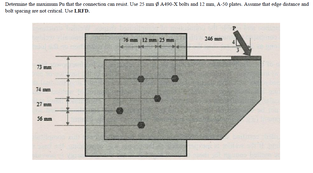 Determine the maximum Pu that the connection can resist. Use 25 mm Ø A490-X bolts and 12 mm, A-50 plates. Assume that edge distance and
bolt spacing are not critical. Use LRFD.
246 mm
76 mm 12 mm 25 mm
73 mm
74 mm
27 mm
56 mm
