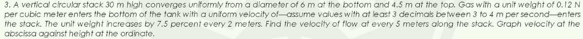 3. A vertical circular stack 30 m high converges uniformly from a diameter of 6 m at the bottom and 4.5 m at the top. Gas with a unit weight of 0.12 N
per cubic meter enters the bottom of the tank with a uniform velocity of-assume values with at least 3 decimals between 3 to 4 m per second-enters
the stack. The unit weight increases by 7.5 percent every 2 meters. Find the velocity of flow at every 5 meters along the stack. Graph velocity at the
abscissa against height at the ordinate.