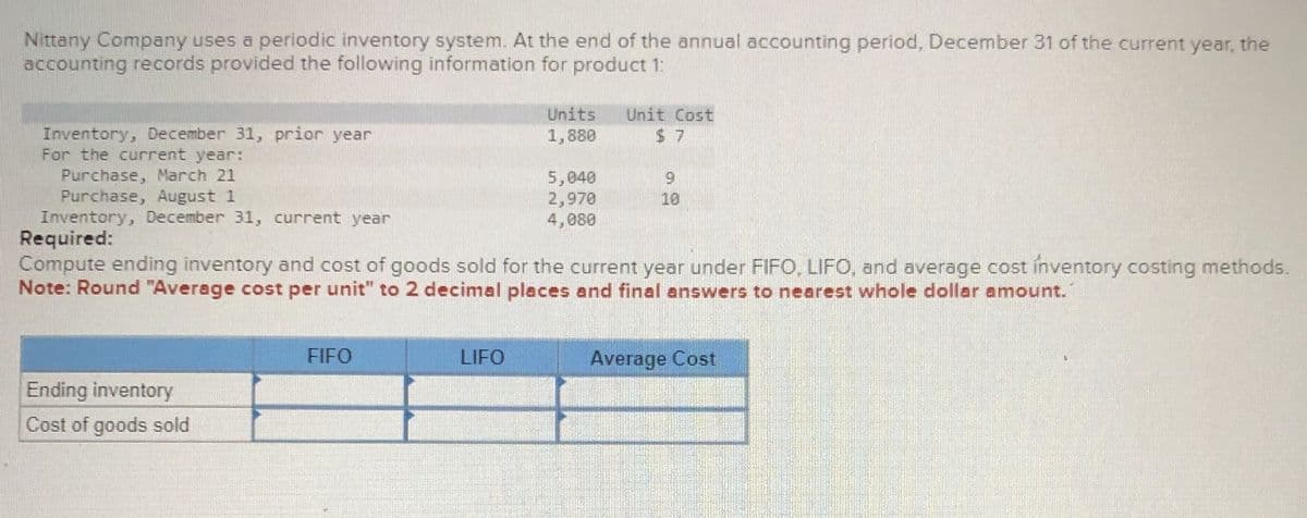 Nittany Company uses a periodic inventory system. At the end of the annual accounting period, December 31 of the current year, the
accounting records provided the following information for product 1:
Inventory, December 31, prior year
For the current year:
Purchase, March 21
Purchase, August 1
Inventory, December 31, current year
Required:
Units
1,880
Unit Cost
$ 7
5,040
9
2,970
4,080
10
Compute ending inventory and cost of goods sold for the current year under FIFO, LIFO, and average cost inventory costing methods.
Note: Round "Average cost per unit" to 2 decimal places and final answers to nearest whole dollar amount.
Ending inventory
Cost of goods sold
FIFO
LIFO
Average Cost