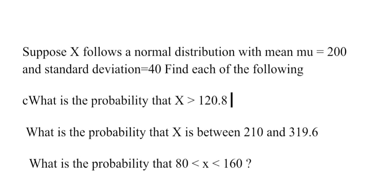 Suppose X follows a normal distribution with mean mu = 200
and standard deviation=40 Find each of the following
cWhat is the probability that X > 120.8||
What is the probability that X is between 210 and 319.6
What is the probability that 80 <x < 160 ?
