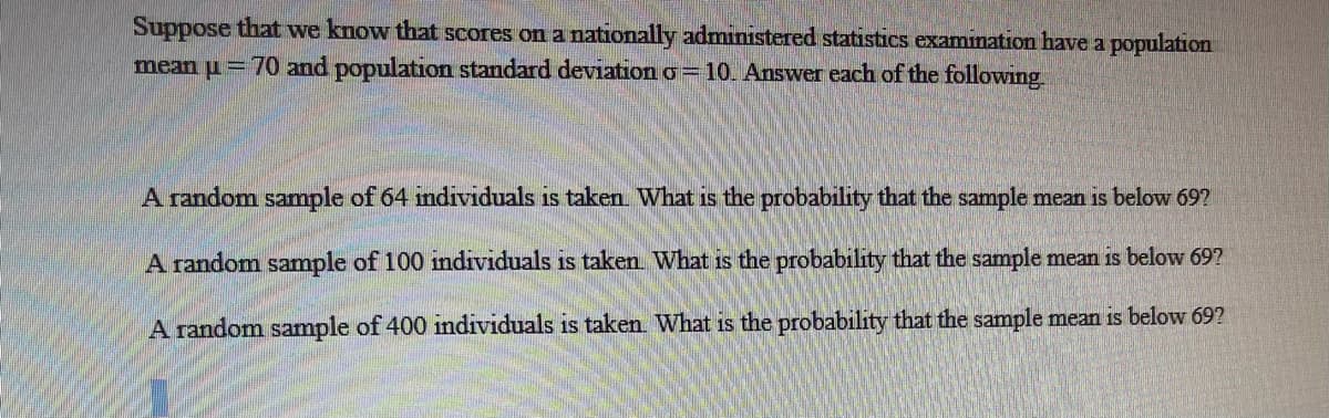 Suppose that we know that scores on a nationally administered statistics examination have a population
mean u = 70 and population standard deviation o= 10. Answer each of the following
A random sample of 64 mdividuals is taken What is the probability that the sample mean is below 697
A random sample of 100 individuals is taken What is the probability that the sample mean is below 69?
A random sample of 400 individuals is taken What is the probability that the sample mean is below 69?
