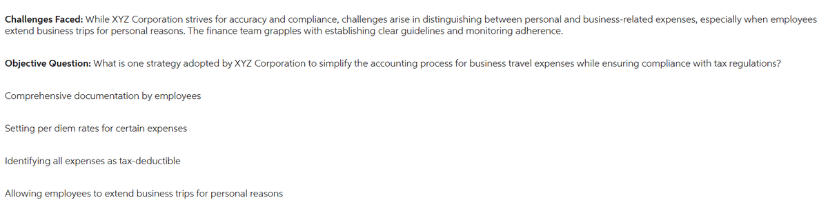 Challenges Faced: While XYZ Corporation strives for accuracy and compliance, challenges arise in distinguishing between personal and business-related expenses, especially when employees
extend business trips for personal reasons. The finance team grapples with establishing clear guidelines and monitoring adherence.
Objective Question: What is one strategy adopted by XYZ Corporation to simplify the accounting process for business travel expenses while ensuring compliance with tax regulations?
Comprehensive documentation by employees
Setting per diem rates for certain expenses
Identifying all expenses as tax-deductible
Allowing employees to extend business trips for personal reasons