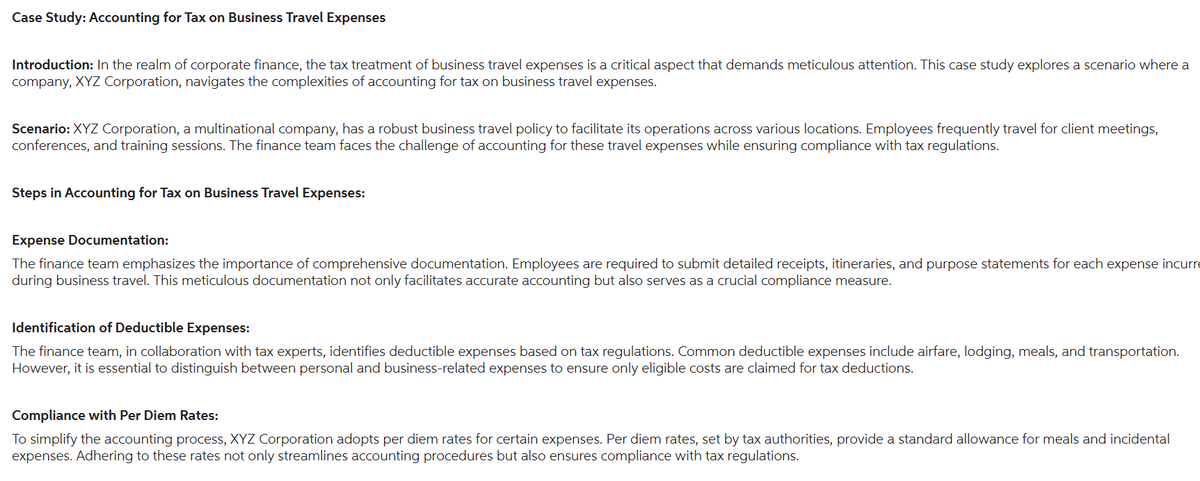 Case Study: Accounting for Tax on Business Travel Expenses
Introduction: In the realm of corporate finance, the tax treatment of business travel expenses is a critical aspect that demands meticulous attention. This case study explores a scenario where a
company, XYZ Corporation, navigates the complexities of accounting for tax on business travel expenses.
Scenario: XYZ Corporation, a multinational company, has a robust business travel policy to facilitate its operations across various locations. Employees frequently travel for client meetings,
conferences, and training sessions. The finance team faces the challenge of accounting for these travel expenses while ensuring compliance with tax regulations.
Steps in Accounting for Tax on Business Travel Expenses:
Expense Documentation:
The finance team emphasizes the importance of comprehensive documentation. Employees are required to submit detailed receipts, itineraries, and purpose statements for each expense incurre
during business travel. This meticulous documentation not only facilitates accurate accounting but also serves as a crucial compliance measure.
Identification of Deductible Expenses:
The finance team, in collaboration with tax experts, identifies deductible expenses based on tax regulations. Common deductible expenses include airfare, lodging, meals, and transportation.
However, it is essential to distinguish between personal and business-related expenses to ensure only eligible costs are claimed for tax deductions.
Compliance with Per Diem Rates:
To simplify the accounting process, XYZ Corporation adopts per diem rates for certain expenses. Per diem rates, set by tax authorities, provide a standard allowance for meals and incidental
expenses. Adhering to these rates not only streamlines accounting procedures but also ensures compliance with tax regulations.