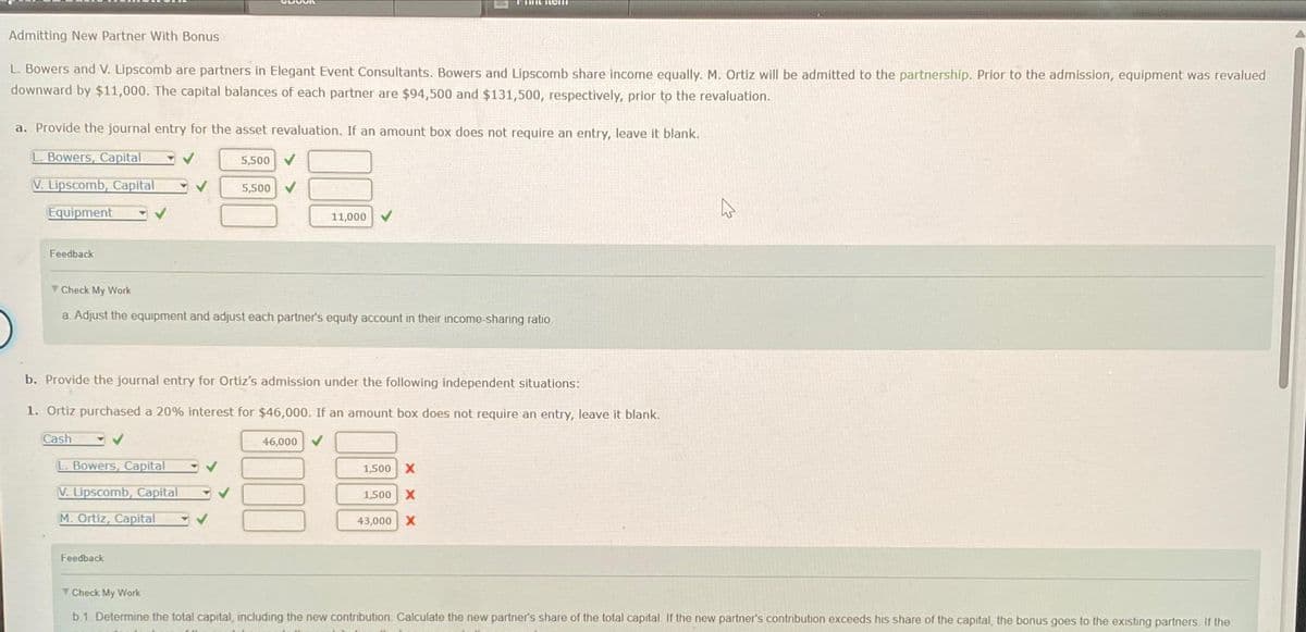 Admitting New Partner With Bonus
L. Bowers and V. Lipscomb are partners in Elegant Event Consultants. Bowers and Lipscomb share income equally. M. Ortiz will be admitted to the partnership. Prior to the admission, equipment was revalued
downward by $11,000. The capital balances of each partner are $94,500 and $131,500, respectively, prior to the revaluation.
a. Provide the journal entry for the asset revaluation. If an amount box does not require an entry, leave it blank.
L. Bowers, Capital
V. Lipscomb, Capital
Equipment
Feedback
✓
L. Bowers, Capital
V. Lipscomb, Capital
M. Ortiz, Capital
5,500
Feedback
5,500
Check My Work
a. Adjust the equipment and adjust each partner's equity account in their income-sharing ratio
11,000
b. Provide the journal entry for Ortiz's admission under the following independent situations:
1. Ortiz purchased a 20% interest for $46,000. If an amount box does not require an entry, leave it blank.
Cash
menem
46,000
1,500 X
1,500 X
43,000 X
Check My Work
b.1. Determine the total capital, including the new contribution. Calculate the new partner's share of the total capital. If the new partner's contribution exceeds his share of the capital, the bonus goes to the existing partners. If the
