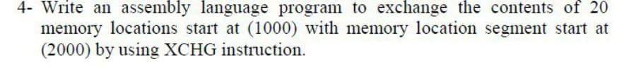 4- Write an assembly language program to exchange the contents of 20
memory locations start at (1000) with memory location segment start at
(2000) by using XCHG instruction.
