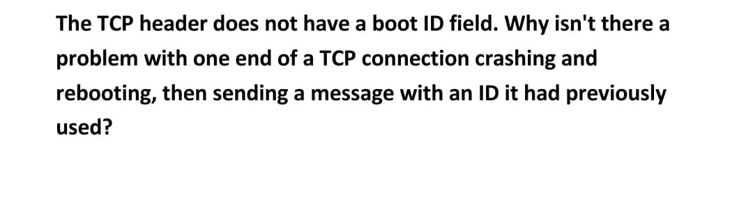 The TCP header does not have a boot ID field. Why isn't there a
problem with one end of a TCP connection crashing and
rebooting, then sending a message with an ID it had previously
used?