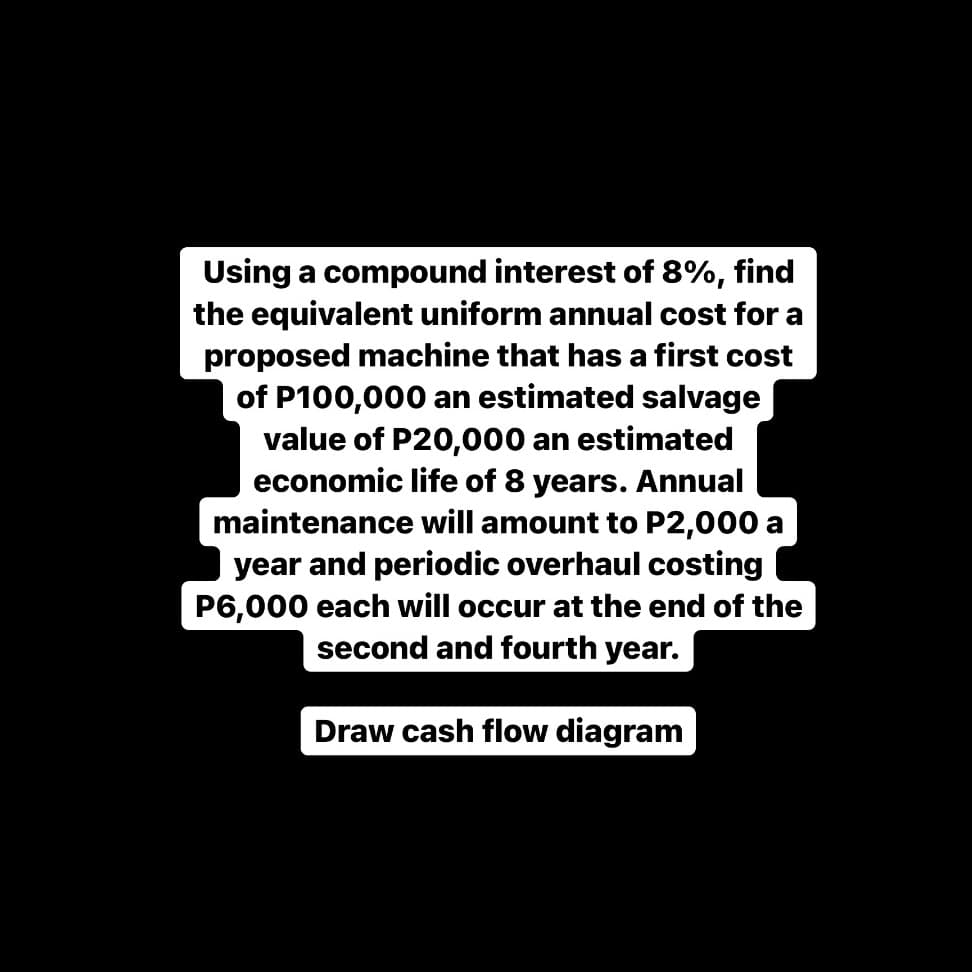 Using a compound interest of 8%, find
the equivalent uniform annual cost for a
proposed machine that has a first cost
of P100,000 an estimated salvage
value of P20,000 an estimated
economic life of 8 years. Annual
maintenance will amount to P2,000 a
year and periodic overhaul costing
P6,000 each will occur at the end of the
second and fourth year.
Draw cash flow diagram
