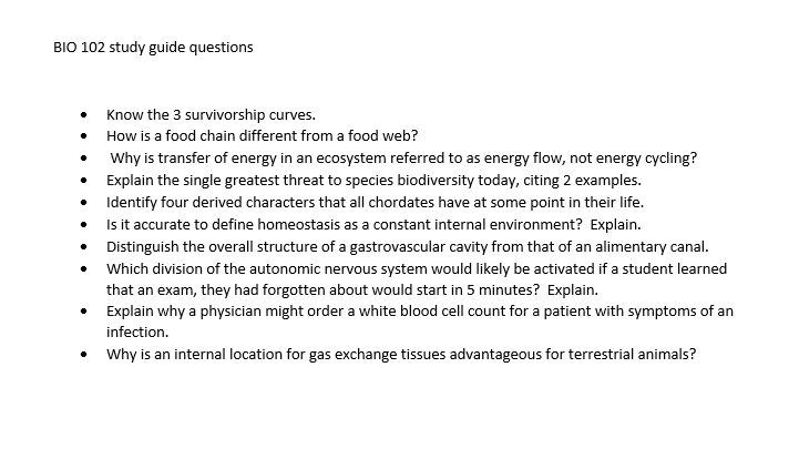 BIO 102 study guide questions
Know the 3 survivorship curves.
How is a food chain different from a food web?
Why is transfer of energy in an ecosystem referred to as energy flow, not energy cycling?
Explain the single greatest threat to species biodiversity today, citing 2 examples.
Identify four derived characters that all chordates have at some point in their life.
Is it accurate to define homeostasis as a constant internal environment? Explain.
Distinguish the overall structure of a gastrovascular cavity from that of an alimentary canal.
Which division of the autonomic nervous system would likely be activated if a student learned
that an exam, they had forgotten about would start in 5 minutes? Explain.
Explain why a physician might order a white blood cell count for a patient with symptoms of an
infection.
• Why is an internal location for gas exchange tissues advantageous for terrestrial animals?
