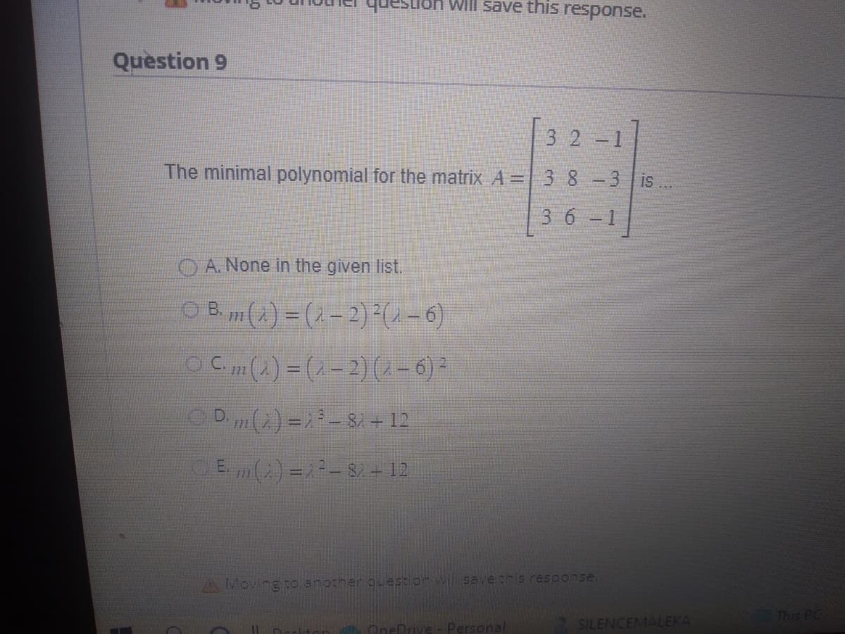 Question 9
149
Will save this response.
32 -1
The minimal polynomial for the matrix A = 3 8 -3 is.
3 6 -1
A. None in the given list.
Bm() = (2-2) ²(2-6)
O Cm(2) = (2-2) (2-6) ²
Dm(2) =¿ ³ - Si - 12
ⒸE()=²-87 +12
ILD
you Moving to another question will save this response.
OneDrive - Personal
SILENCEMALEKA
This PC