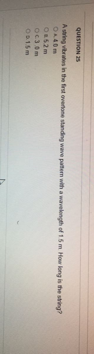 QUESTION 25
A string vibrates in the first overtone standing wave pattern with a wavelength of 1.5 m. How long is the string?
OA. 4.0 m
OB.5.2 m
Oc.3.0 m
OD. 1.5 m