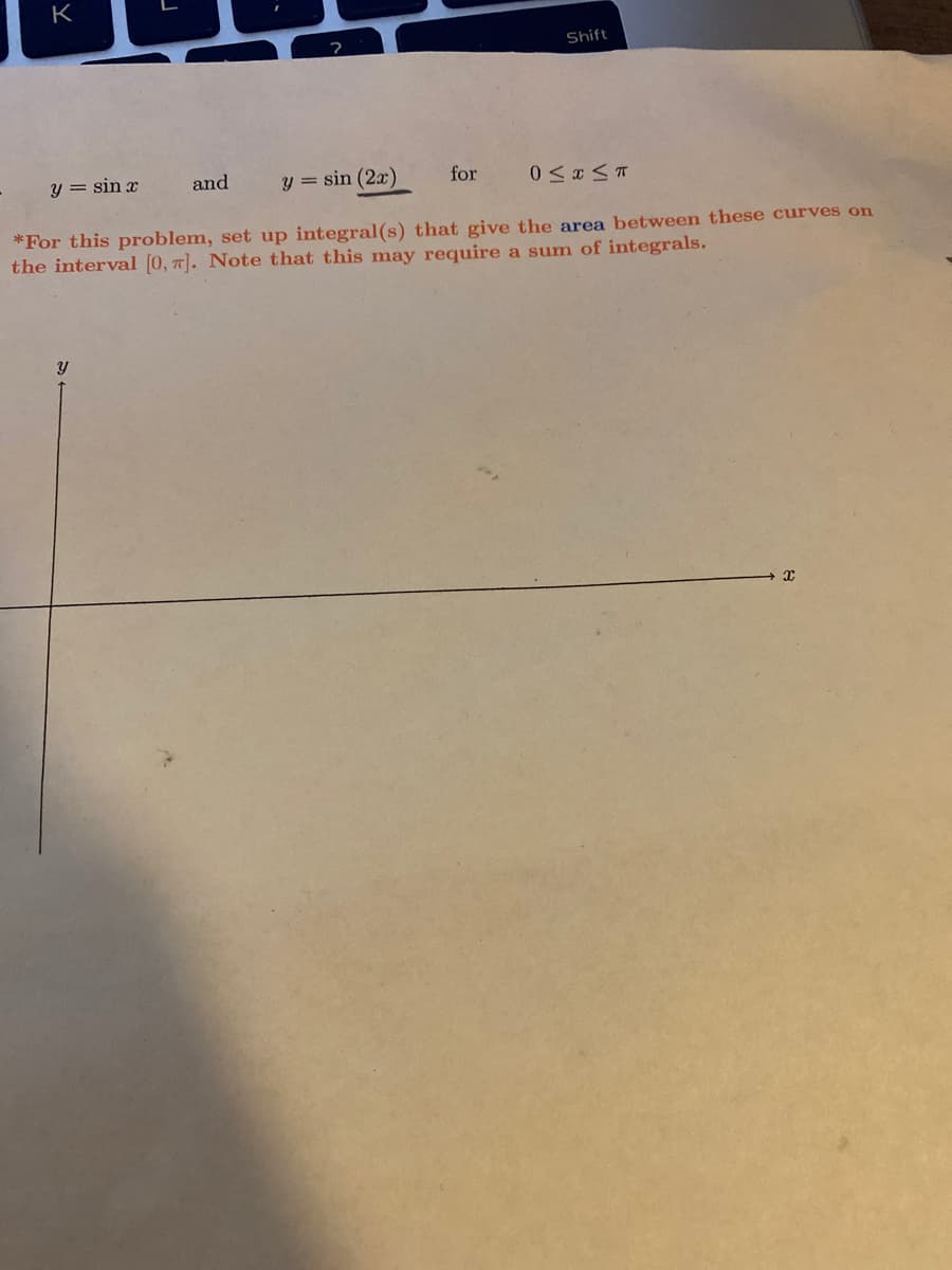 K
Shift
y = sin x
and
y = sin (2x)
for
*For this problem, set up integral(s) that give the area between these curves on
the interval [0, 7]. Note that this may require a sum of integrals.
