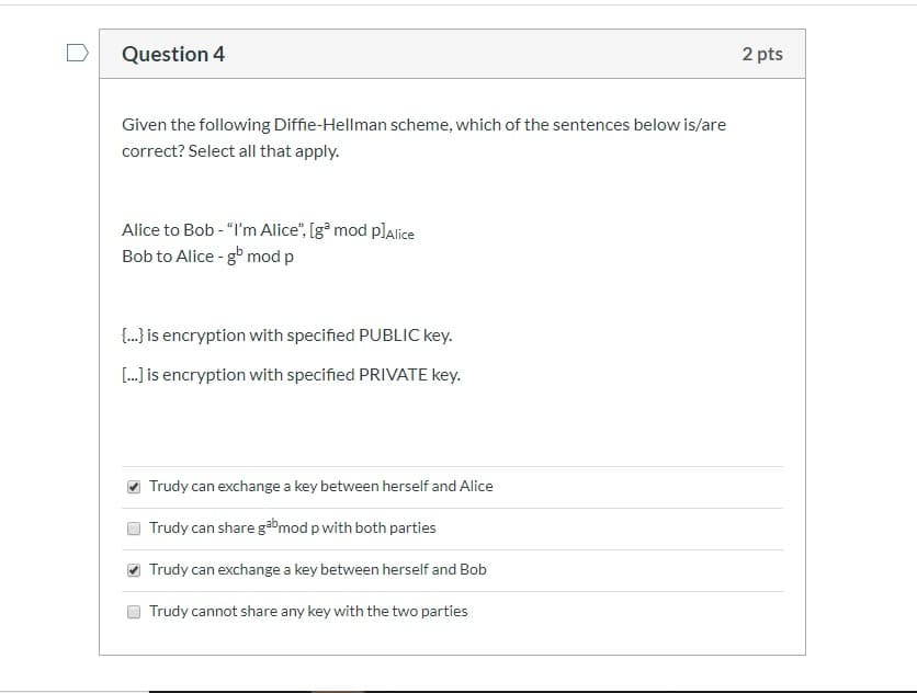 Given the following Diffie-Hellman scheme, which of the sentences below is/are
correct? Select all that apply.
Alice to Bob - "I'm Alice", [gª mod plalice
Bob to Alice - g mod p
{.) is encryption with specified PUBLIC key.
[. is encryption with specified PRIVATE key.
Trudy can exchange a key between herself and Alice
Trudy can share gabmod p with both parties
O Trudy can exchange a key between herself and Bob
Trudy cannot share any key with the two parties
