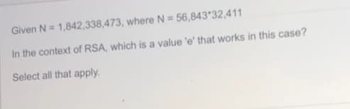 Given N = 1,842,338,473, where N = 56,843 32,411
In the context of RSA, which is a value 'e' that works in this case?
Select all that apply.
