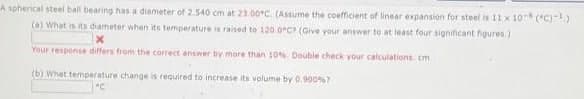 A spherical steel ball bearing has a diameter of 2.540 cm at 23.00C (Assume the coefficient of linear expansion for steel is 11 x 10(°C)-1)
(a) What is its diameter when its temperature is raised to 120.0°C? (Give your answer to at least four significant figures.)
x
Your response differs from the correct answer by more than 10% Double check your calculations. cm
(b) What temperature change is required to increase its volume by 0.900%7
"C