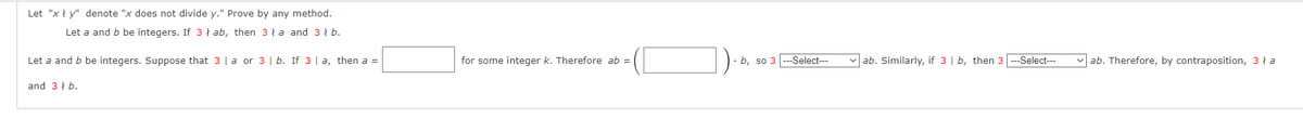 Let "xy" denote "x does not divide y." Prove by any method.
Let a and b be integers. If 3 ab, then 3a and 3 b.
Let a and b be integers. Suppose that 3 | a or 3 | b. If 3 | a, then a =
and 3 b.
for some integer k. Therefore ab =
b, so 3 ---Select---
✓ab. Similarly, if 3 | b, then 3 ---Select---
ab. Therefore, by contraposition, 3 ła