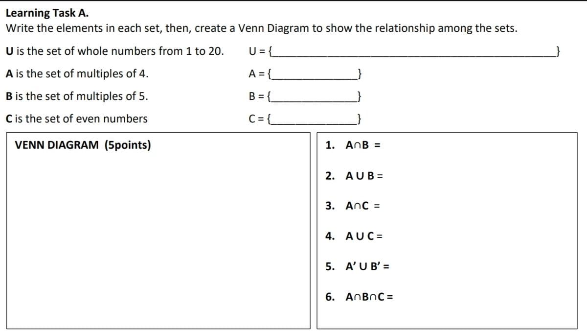 Learning Task A.
Write the elements in each set, then, create a Venn Diagram to show the relationship among the sets.
U is the set of whole numbers from 1 to 20.
U = {
A is the set of multiples of 4.
A = {_
B is the set of multiples of 5.
B = {_
C is the set of even numbers
C= {
VENN DIAGRAM (5points)
1. AnB =
2. AUB =
3. Anc =
4. AUC =
5. A'U B' =
6. AnBnC =
