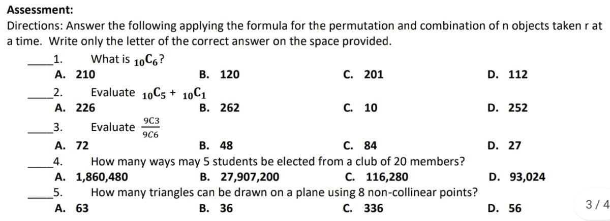 Assessment:
Directions: Answer the following applying the formula for the permutation and combination of n objects taken r at
a time. Write only the letter of the correct answer on the space provided.
1.
What is 10C6?
А. 210
В. 120
С. 201
D. 112
2.
Evaluate 10C5 + 10C1
А. 226
В. 262
С. 10
D. 252
9C3
3.
Evaluate
9C6
A. 72
В. 48
С. 84
D. 27
4.
How many ways may 5 students be elected from a club of 20 members?
А. 1,860,480
В. 27,907,200
С. 116,280
D. 93,024
How many triangles can be drawn on a plane using 8 non-collinear points?
5.
А. 63
В. 36
С. 336
D. 56
3/4
