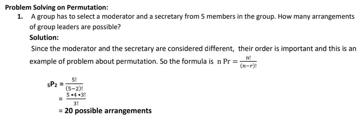 Problem Solving on Permutation:
1.
A group has to select a moderator and a secretary from 5 members in the group. How many arrangements
of group leaders are possible?
Solution:
Since the moderator and the secretary are considered different, their order is important and this is an
n!
example of problem about permutation. So the formula is n Pr =
(п-r)!
5!
5P2 =
(5–2)!
5 •4 •3!
3!
= 20 possible arrangements
