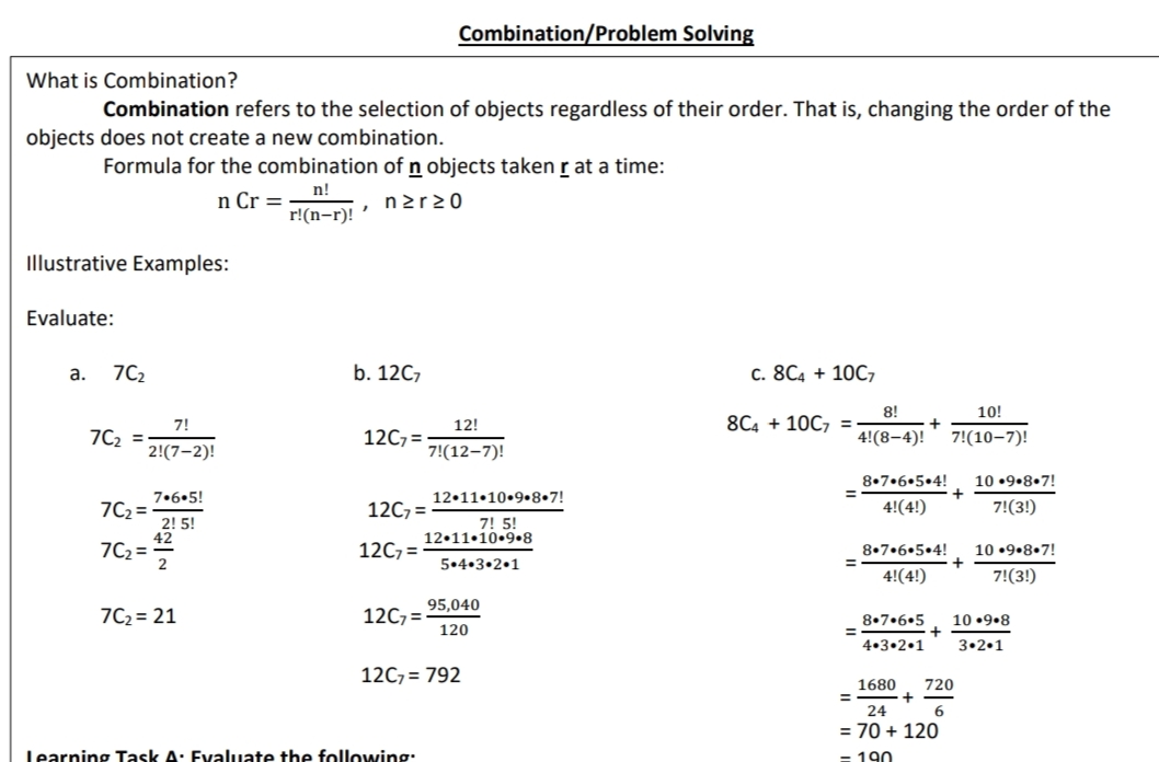 Combination/Problem Solving
What is Combination?
Combination refers to the selection of objects regardless of their order. That is, changing the order of the
objects does not create a new combination.
Formula for the combination of n objects taken r at a time:
n!
n Cr =
ner20
r!(n-r)!
Illustrative Examples:
Evaluate:
а.
7C2
b. 12C7
c. 8C4 + 10C7
8!
10!
8C4 + 10C, =
7!
7C2 =
12!
12C7 =
4!(8–4)!
7!(10–7)!
2!(7-2)!
7!(12–7)!
8•7•6•5•4!
+
10 •9•8•7!
7•6•5!
7C2 =
2! 5!
42
7C2 =
2
%3D
12•11•10•9•8•7!
12C, =
4!(4!)
7!(3!)
7! 5!
12•11•10.9.8
12C7 =
10 •9.8.7!
+
7!(3!)
8•7•6•5•4!
5.4.3•2•1
4!(4!)
95,040
7C2 = 21
12C7 =
8•7•6•5
10 •9.8
120
4.3•2.1
3.2.1
12C7 = 792
1680
720
24
= 70 + 120
Learning Task A: Evaluate the following:
= 190
