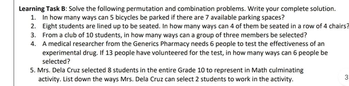 Learning Task B: Solve the following permutation and combination problems. Write your complete solution.
1. In how many ways can 5 bicycles be parked if there are 7 available parking spaces?
2. Eight students are lined up to be seated. In how many ways can 4 of them be seated in a row of 4 chairs?
3. From a club of 10 students, in how many ways can a group of three members be selected?
4. A medical researcher from the Generics Pharmacy needs 6 people to test the effectiveness of an
experimental drug. If 13 people have volunteered for the test, in how many ways can 6 people be
selected?
5. Mrs. Dela Cruz selected 8 students in the entire Grade 10 to represent in Math culminating
activity. List down the ways Mrs. Dela Cruz can select 2 students to work in the activity.
