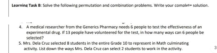 Learning Task B: Solve the following permutation and combination problems. Write your complete solution.
4. A medical researcher from the Generics Pharmacy needs 6 people to test the effectiveness of an
experimental drug. If 13 people have volunteered for the test, in how many ways can 6 people be
selected?
5. Mrs. Dela Cruz selected 8 students in the entire Grade 10 to represent in Math culminating
activity. List down the ways Mrs. Dela Cruz can select 2 students to work in the activity.
3
