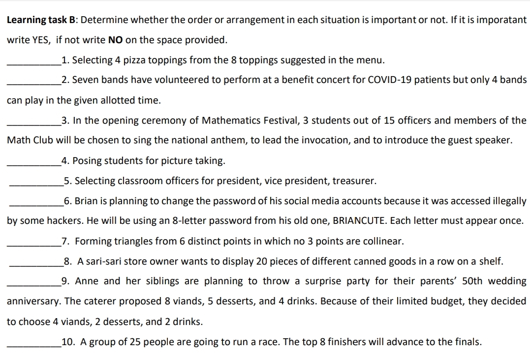 Learning task B: Determine whether the order or arrangement in each situation is important or not. If it is imporatant
write YES, if not write NO on the space provided.
1. Selecting 4 pizza toppings from the 8 toppings suggested in the menu.
2. Seven bands have volunteered to perform at a benefit concert for COVID-19 patients but only 4 bands
can play in the given allotted time.
3. In the opening ceremony of Mathematics Festival, 3 students out of 15 officers and members of the
Math Club will be chosen to sing the national anthem, to lead the invocation, and to introduce the guest speaker.
_4. Posing students for picture taking.
5. Selecting classroom officers for president, vice president, treasurer.
6. Brian is planning to change the password of his social media accounts because it was accessed illegally
by some hackers. He will be using an 8-letter password from his old one, BRIANCUTE. Each letter must appear once.
7. Forming triangles from 6 distinct points in which no 3 points are collinear.
8. A sari-sari store owner wants to display 20 pieces of different canned goods in a row on a shelf.
_9. Anne and her siblings are planning to throw a surprise party for their parents' 50th wedding
anniversary. The caterer proposed 8 viands, 5 desserts, and 4 drinks. Because of their limited budget, they decided
to choose 4 viands, 2 desserts, and 2 drinks.
10. A group of 25 people are going to run a race. The top 8 finishers will advance to the finals.
