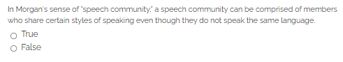 In Morgan's sense of 'speech community.: a speech community can be comprised of members
who share certain styles of speaking even though they do not speak the same language.
O True
O False
