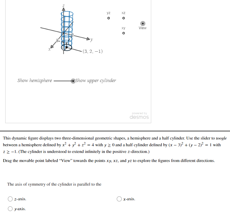 yz
XZ
ху
View
(3,2, –1)
Show hemisphere
Show upper cylinder
powered by
desmos
This dynamic figure displays two three-dimensional geometric shapes, a hemisphere and a half cylinder. Use the slider to toogle
between a hemisphere defined by x? + y + z? = 4 with y 2 0 and a half cylinder defined by (x – 3)2 + (y – 2)? = 1 with
zz -1. (The cylinder is understood to extend infinitely in the positive z-direction.)
Drag the movable point labeled “View" towards the points xy, xz, and yz to explore the figures from different directions.
The axis of symmetry of the cylinder is parallel to the
z-axis.
х-ахis.
у-ахis.
