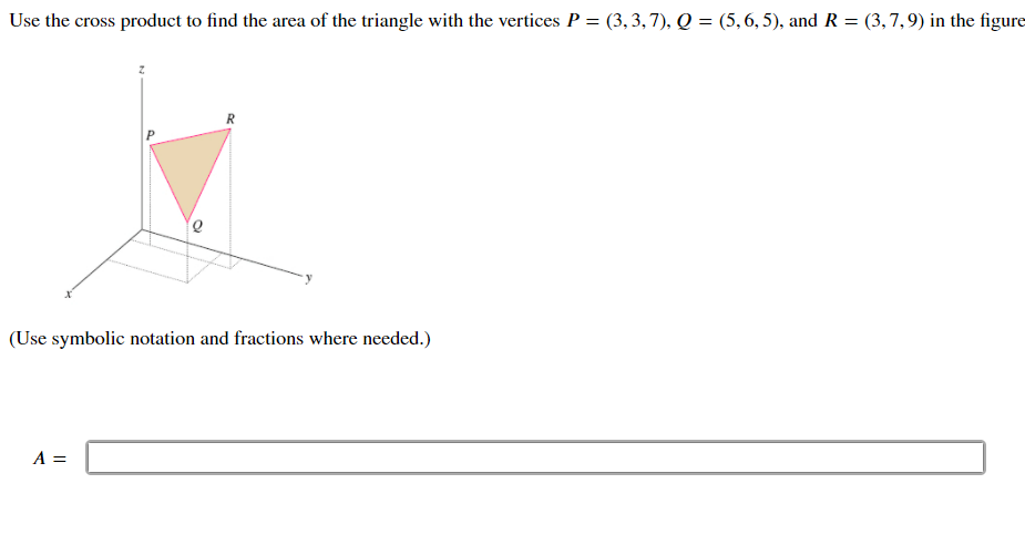 Use the cross product to find the area of the triangle with the vertices P = (3, 3,7), Q = (5,6, 5), and R = (3,7,9) in the figure
R
(Use symbolic notation and fractions where needed.)
A =
