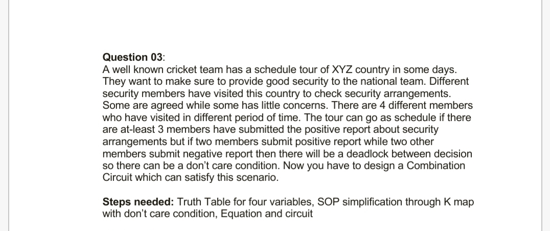 Question 03:
A well known cricket team has a schedule tour of XYZ country in some days.
They want to make sure to provide good security to the national team. Different
security members have visited this country to check security arrangements.
Some are agreed while some has little concerns. There are 4 different members
who have visited in different period of time. The tour can go as schedule if there
are at-least 3 members have submitted the positive report about security
arrangements but if two members submit positive report while two other
members submit negative report then there will be a deadlock between decision
so there can be a don't care condition. Now you have to design a Combination
Circuit which can satisfy this scenario.
Steps needed: Truth Table for four variables, SOP simplification through K map
with don't care condition, Equation and circuit
