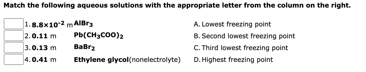 Match the following aqueous solutions with the appropriate letter from the column on the right.
1.8.8x10-2 m AIBR3
A. Lowest freezing point
2.0.11 m
Pb(CH3CO0)2
B. Second lowest freezing point
3.0.13 m
ВаBrz
C. Third lowest freezing point
4.0.41 m
Ethylene glycol(nonelectrolyte)
D. Highest freezing point
