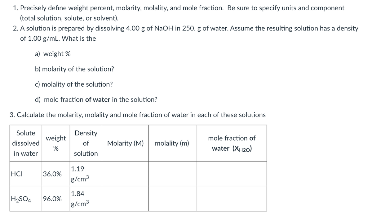 1. Precisely define weight percent, molarity, molality, and mole fraction. Be sure to specify units and component
(total solution, solute, or solvent).
2. A solution is prepared by dissolving 4.00 g of NaOH in 250. g of water. Assume the resulting solution has a density
of 1.00 g/mL. What is the
a) weight %
b) molarity of the solution?
c) molality of the solution?
d) mole fraction of water in the solution?
3. Calculate the molarity, molality and mole fraction of water in each of these solutions
Solute
Density
weight
mole fraction of
dissolved
of
Molarity (M)
molality (m)
%
water (XH20)
in water
solution
1.19
HCI
36.0%
g/cm3
1.84
H2SO4
96.0%
g/cm3
